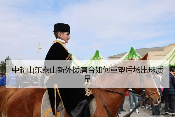 中超山东泰山新外援磨合如何重塑后场出球质量